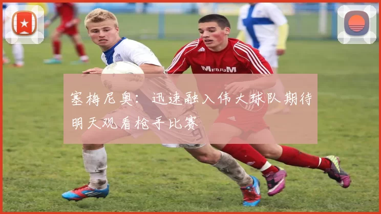 塞梅尼奥：迅速融入伟大球队期待明天观看枪手比赛