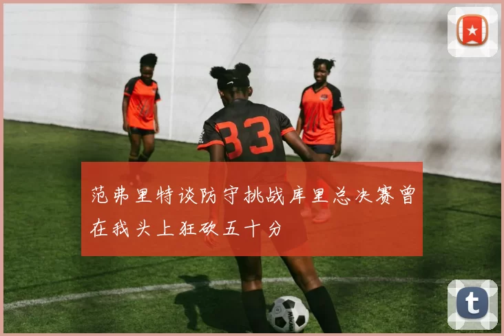 范弗里特谈防守挑战库里总决赛曾在我头上狂砍五十分