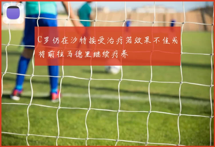 C罗仍在沙特接受治疗若效果不佳或将前往马德里继续疗养