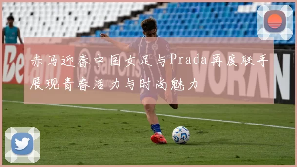 赤马迎春中国女足与Prada再度联手展现青春活力与时尚魅力