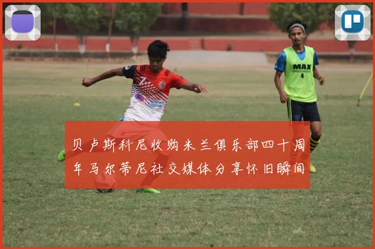 贝卢斯科尼收购米兰俱乐部四十周年马尔蒂尼社交媒体分享怀旧瞬间