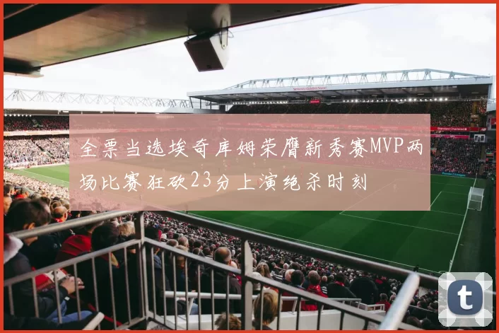 全票当选埃奇库姆荣膺新秀赛MVP两场比赛狂砍23分上演绝杀时刻