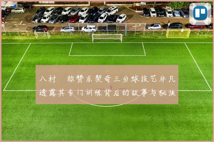 八村塁称赞东契奇三分球技艺非凡透露其专门训练背后的故事与秘诀