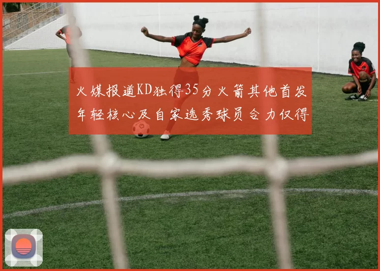 火媒报道KD独得35分火箭其他首发年轻核心及自家选秀球员合力仅得42分