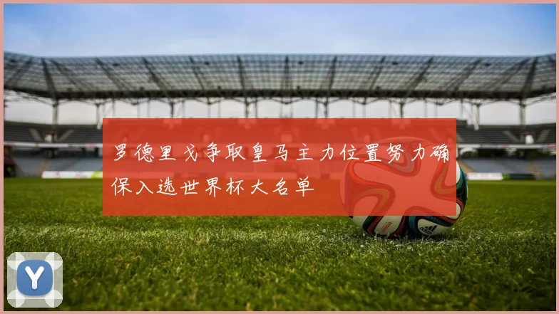 罗德里戈争取皇马主力位置努力确保入选世界杯大名单