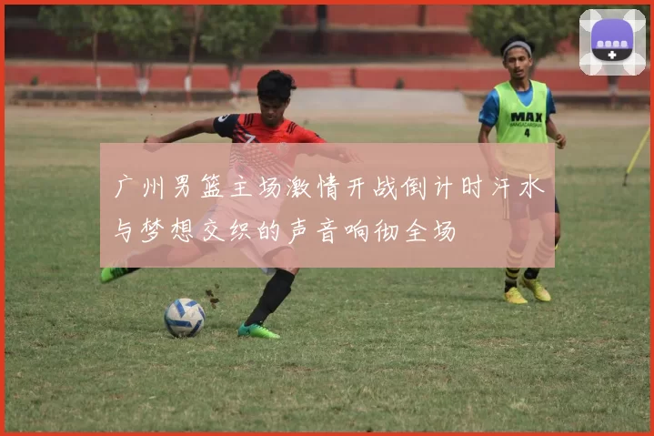 广州男篮主场激情开战倒计时汗水与梦想交织的声音响彻全场