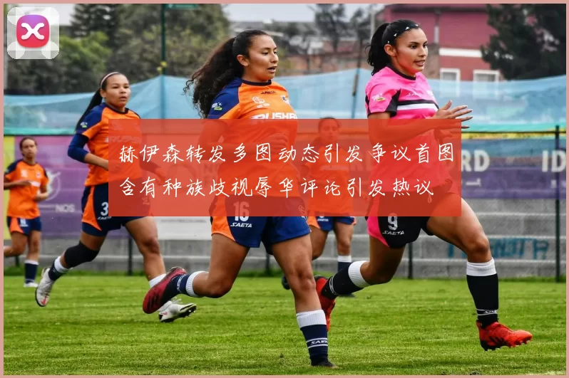 赫伊森转发多图动态引发争议首图含有种族歧视辱华评论引发热议