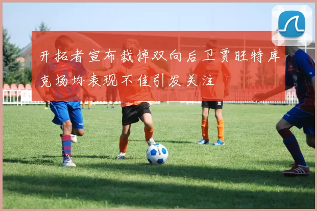 开拓者宣布裁掉双向后卫贾旺特库克场均表现不佳引发关注