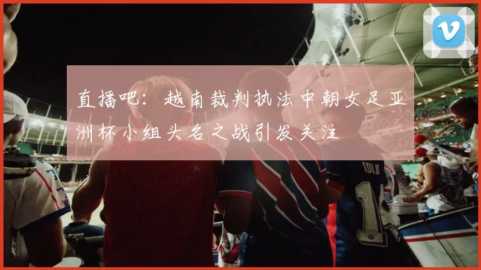 直播吧：越南裁判执法中朝女足亚洲杯小组头名之战引发关注
