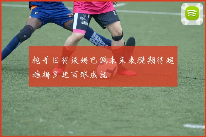 枪手旧将谈姆巴佩未来表现期待超越梅罗进百球成就