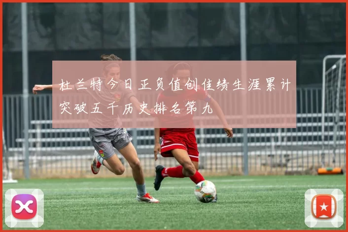 杜兰特今日正负值创佳绩生涯累计突破五千历史排名第九