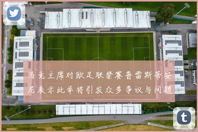 马竞主席对欧足联禁赛普雷斯蒂安尼表示此举将引发众多争议与问题