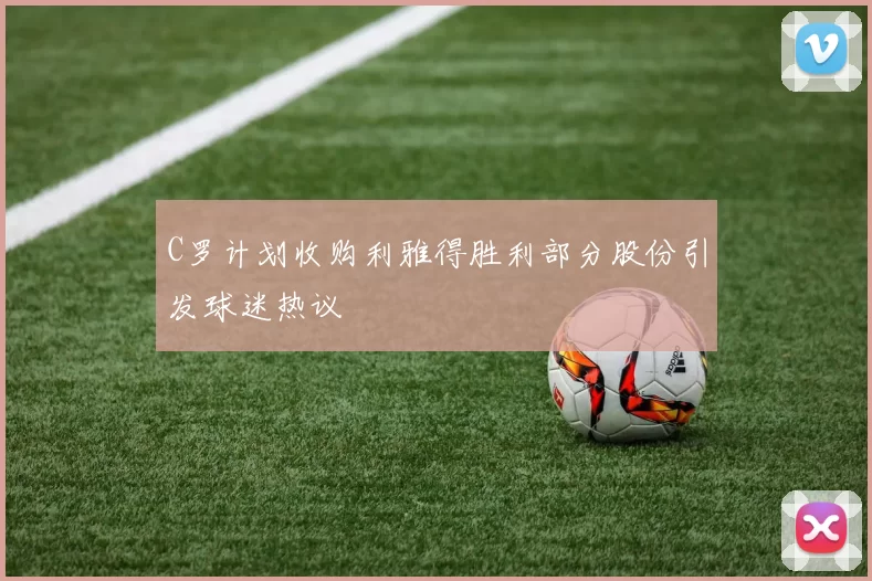 C罗计划收购利雅得胜利部分股份引发球迷热议