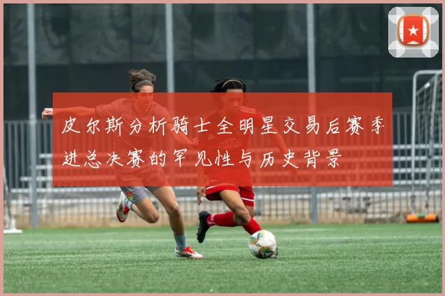 皮尔斯分析骑士全明星交易后赛季进总决赛的罕见性与历史背景