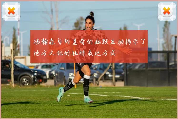 杨瀚森与约基奇的幽默互动揭示了地方文化的独特表达方式