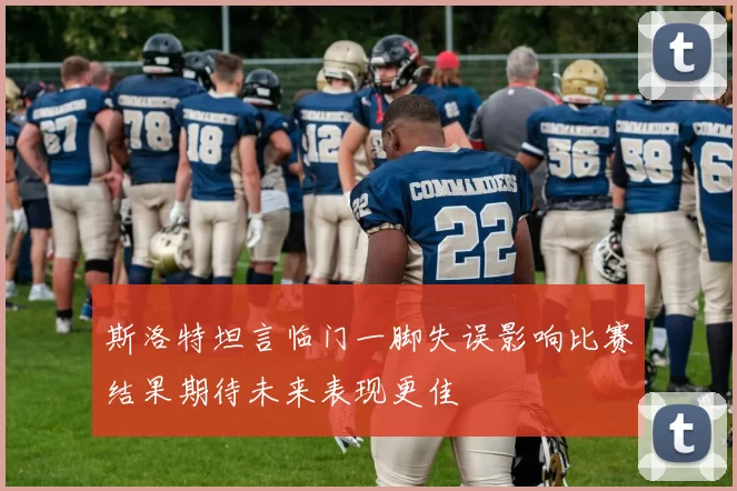 斯洛特坦言临门一脚失误影响比赛结果期待未来表现更佳