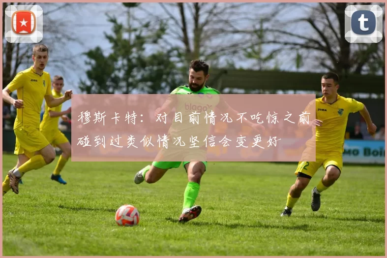 穆斯卡特：对目前情况不吃惊之前碰到过类似情况坚信会变更好