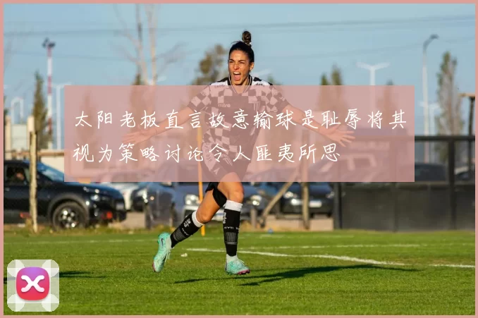 太阳老板直言故意输球是耻辱将其视为策略讨论令人匪夷所思