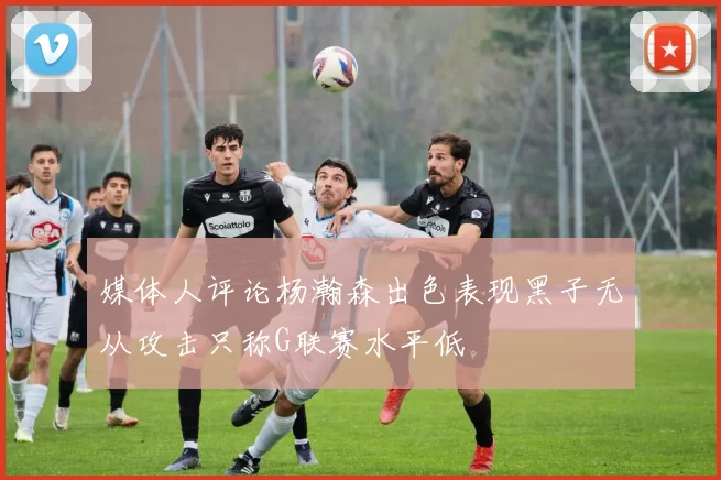 媒体人评论杨瀚森出色表现黑子无从攻击只称G联赛水平低